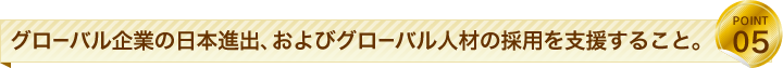グローバル企業の日本進出、およびグローバル人材の採用を支援すること。