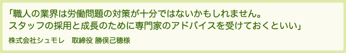 職人の業界は労働問題の対策が十分ではないかもしれません。スタッフの採用と成長のために専門家のアドバイスを受けておくといい