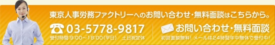 東京人事労務ファクトリーへのお問い合わせ・無料面談はこちらから。 お電話：03-5778-9817 受付時間：9：00～18：00（平日） 土日祝定休 初回面談無料！メールは24時間年中無休で受付中！