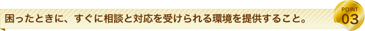 困ったときに、すぐに相談と対応を受けられる環境を提供すること。