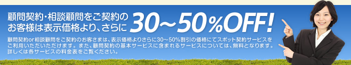 顧問契約・相談顧問をご契約のお客様は表示価格より、さらに30～50%OFF！ 顧問契約or相談顧問をご契約のお客さまは、表示価格よりさらに30～50％割引の価格にてスポット契約サービスをご利用いただいただけます。 また、顧問契約の基本サービスに含まれるサービスについては、無料となります。詳しくは各サービスの料金表をご覧ください。