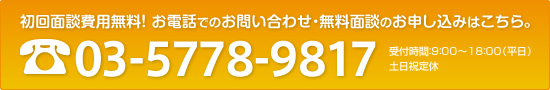 初回面談費用無料！ お電話でのお問い合わせ・無料面談のお申し込みはこちら。電話：03-5778-9817 受付時間：9：00～18：00（平日） 土日祝定休